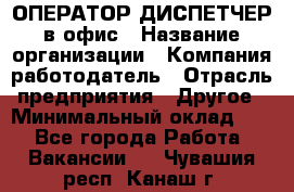 ОПЕРАТОР-ДИСПЕТЧЕР в офис › Название организации ­ Компания-работодатель › Отрасль предприятия ­ Другое › Минимальный оклад ­ 1 - Все города Работа » Вакансии   . Чувашия респ.,Канаш г.